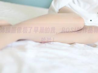 无圣光下的体操服像极了早晨的我，ROSI的作品真是引人狙击哈哈！